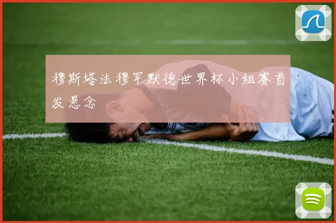 穆斯塔法穆罕默德世界杯小组赛首发悬念
