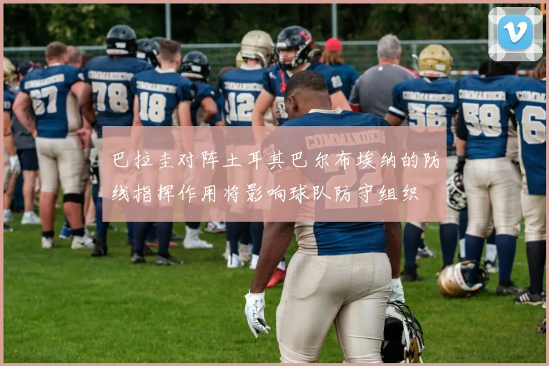 巴拉圭对阵土耳其巴尔布埃纳的防线指挥作用将影响球队防守组织
