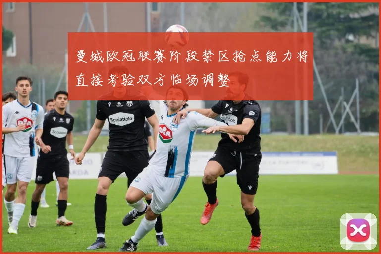 曼城欧冠联赛阶段禁区抢点能力将直接考验双方临场调整
