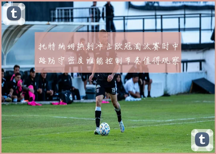 托特纳姆热刺冲击欧冠淘汰赛时中路防守密度谁能控制节奏值得观察