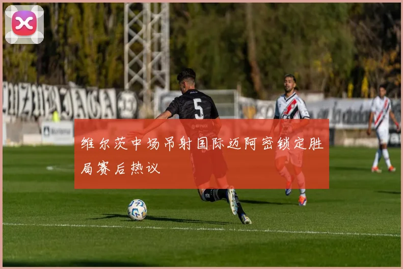 维尔茨中场吊射国际迈阿密锁定胜局赛后热议