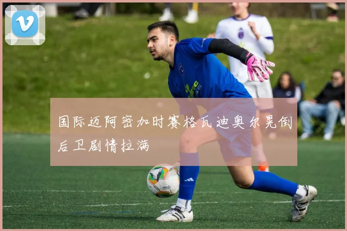 国际迈阿密加时赛格瓦迪奥尔晃倒后卫剧情拉满