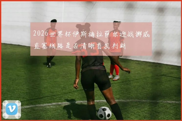2026世界杯伊斯梅拉萨尔迎战挪威直塞线路是否清晰首发判断