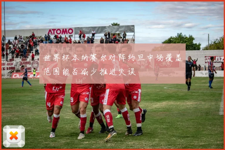 世界杯本纳赛尔对阵约旦中场覆盖范围能否减少推进失误