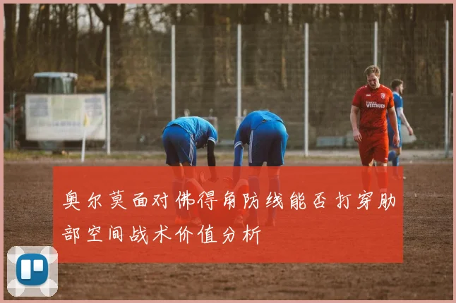奥尔莫面对佛得角防线能否打穿肋部空间战术价值分析