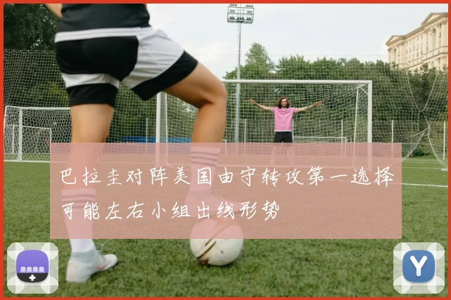 巴拉圭对阵美国由守转攻第一选择可能左右小组出线形势