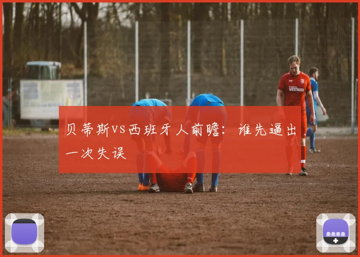贝蒂斯vs西班牙人前瞻：谁先逼出一次失误