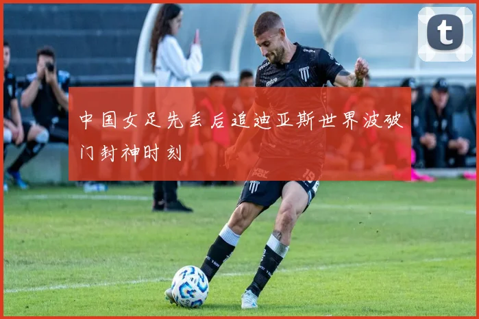中国女足先丢后追迪亚斯世界波破门封神时刻