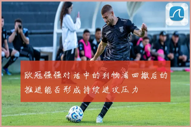 欧冠强强对话中的利物浦回撤后的推进能否形成持续进攻压力