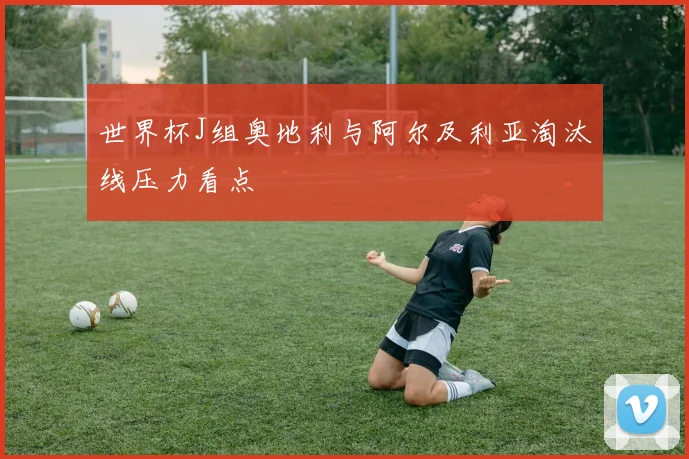世界杯J组奥地利与阿尔及利亚淘汰线压力看点
