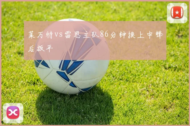 莱万特vs雷恩主队86分钟换上中锋后扳平