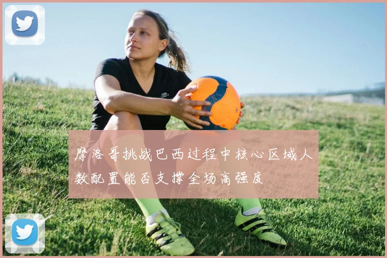 摩洛哥挑战巴西过程中核心区域人数配置能否支撑全场高强度