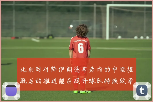 比利时对阵伊朗德布劳内的中场摆脱后的推进能否提升球队转换效率