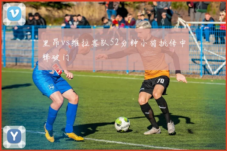 里昂vs维拉客队52分钟小将挑传中锋破门