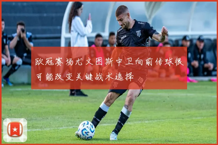 欧冠赛场尤文图斯中卫向前传球很可能改变关键战术选择