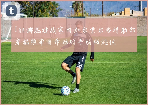 I组挪威迎战塞内加尔索尔洛特肋部穿插频率将牵动对手防线站位