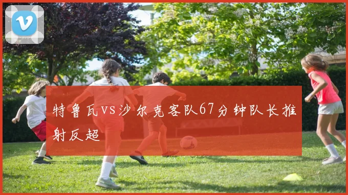 特鲁瓦vs沙尔克客队67分钟队长推射反超