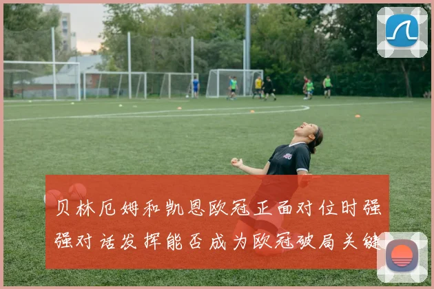 贝林厄姆和凯恩欧冠正面对位时强强对话发挥能否成为欧冠破局关键